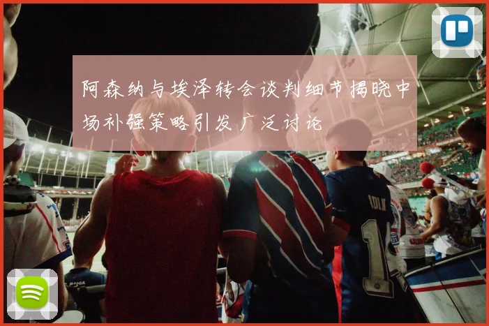 阿森纳与埃泽转会谈判细节揭晓中场补强策略引发广泛讨论