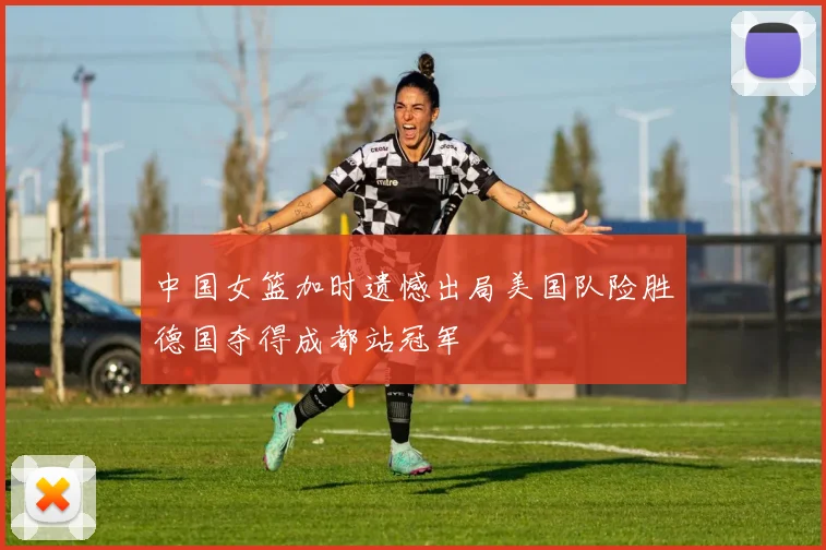 中国女篮加时遗憾出局美国队险胜德国夺得成都站冠军