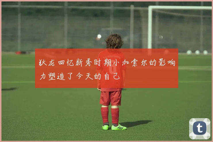 狄龙回忆新秀时期小加索尔的影响力塑造了今天的自己