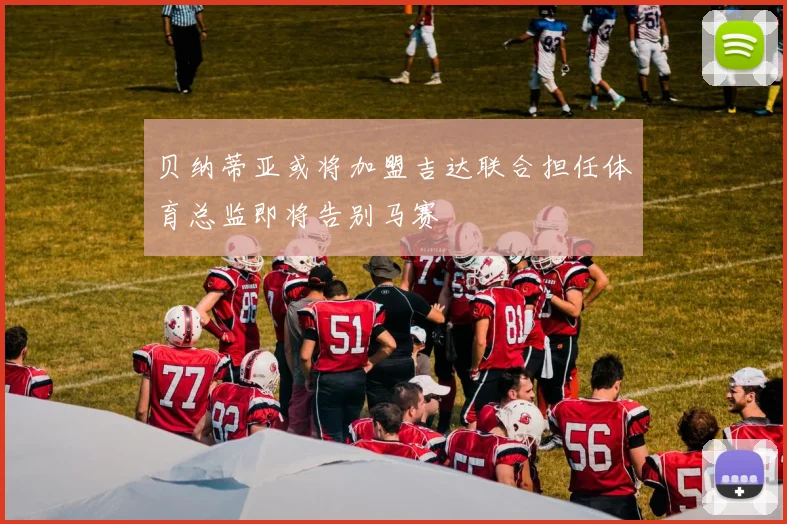 贝纳蒂亚或将加盟吉达联合担任体育总监即将告别马赛