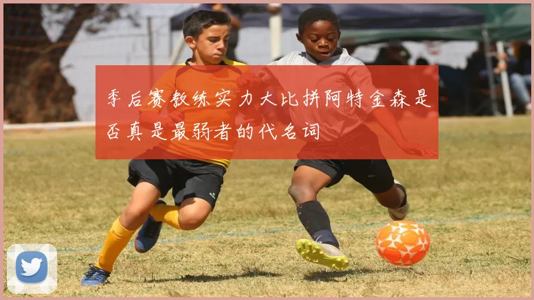 季后赛教练实力大比拼阿特金森是否真是最弱者的代名词