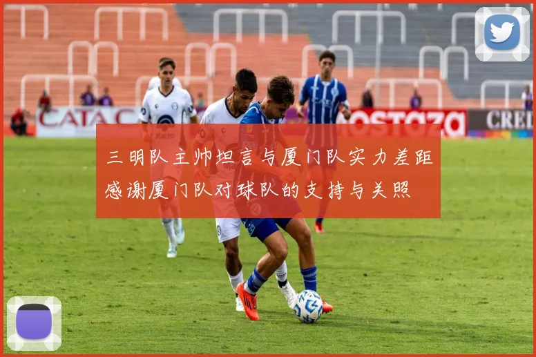 三明队主帅坦言与厦门队实力差距感谢厦门队对球队的支持与关照