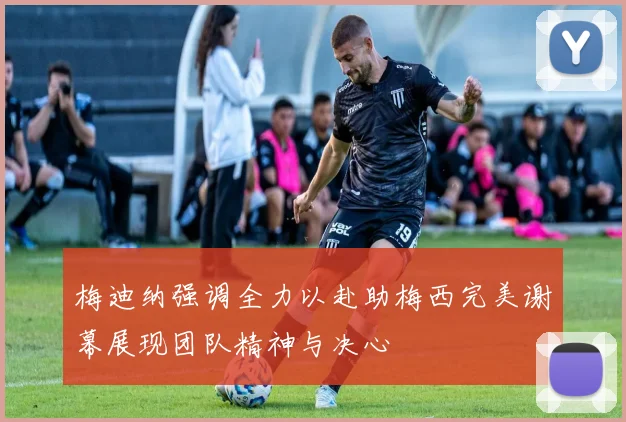梅迪纳强调全力以赴助梅西完美谢幕展现团队精神与决心
