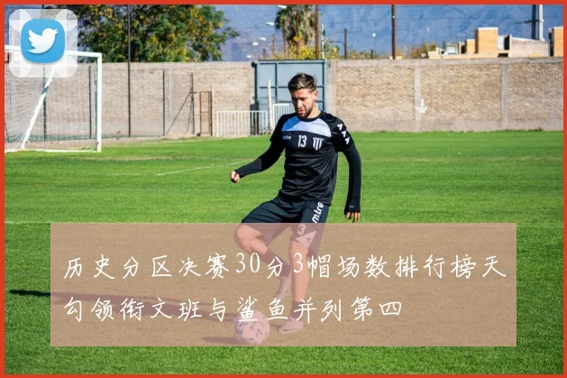 历史分区决赛30分3帽场数排行榜天勾领衔文班与鲨鱼并列第四