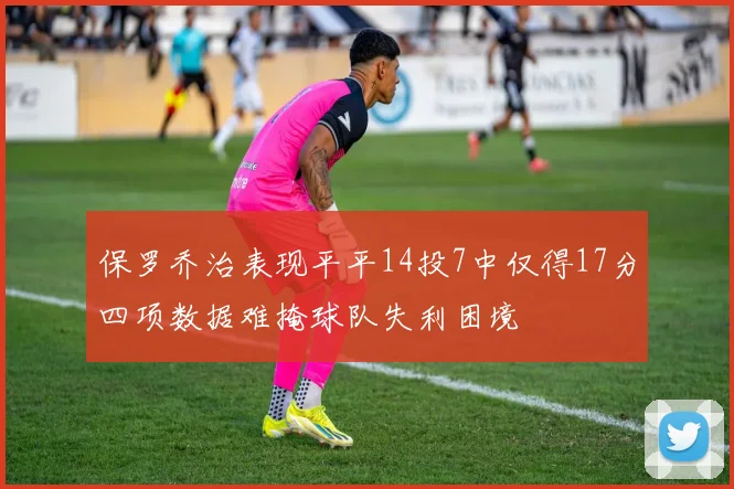 保罗乔治表现平平14投7中仅得17分四项数据难掩球队失利困境