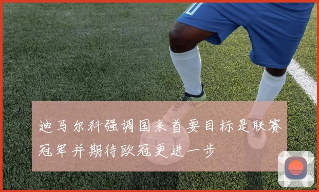 迪马尔科强调国米首要目标是联赛冠军并期待欧冠更进一步