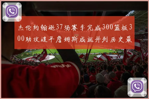 杰伦约翰逊37场赛季完成300篮板300助攻追平詹姆斯成就并列历史最快前锋